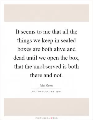 It seems to me that all the things we keep in sealed boxes are both alive and dead until we open the box, that the unobserved is both there and not Picture Quote #1