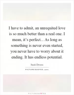 I have to admit, an unrequited love is so much better than a real one. I mean, it’s perfect... As long as something is never even started, you never have to worry about it ending. It has endless potential Picture Quote #1