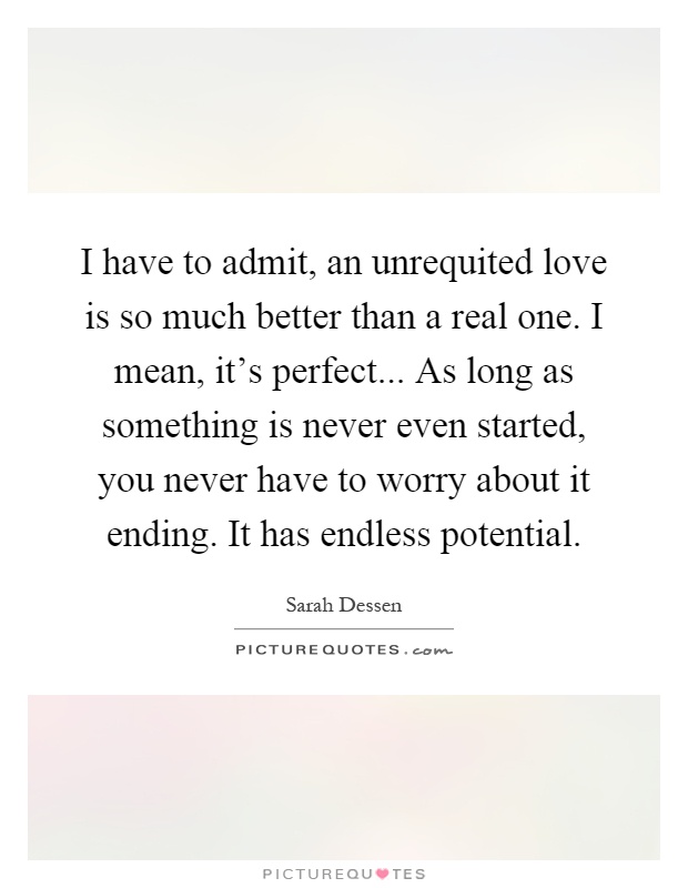 I have to admit, an unrequited love is so much better than a real one. I mean, it's perfect... As long as something is never even started, you never have to worry about it ending. It has endless potential Picture Quote #1