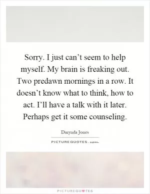 Sorry. I just can’t seem to help myself. My brain is freaking out. Two predawn mornings in a row. It doesn’t know what to think, how to act. I’ll have a talk with it later. Perhaps get it some counseling Picture Quote #1