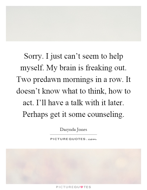 Sorry. I just can't seem to help myself. My brain is freaking out. Two predawn mornings in a row. It doesn't know what to think, how to act. I'll have a talk with it later. Perhaps get it some counseling Picture Quote #1