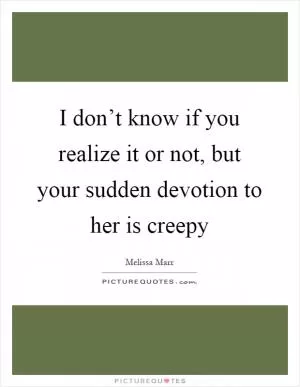 I don’t know if you realize it or not, but your sudden devotion to her is creepy Picture Quote #1