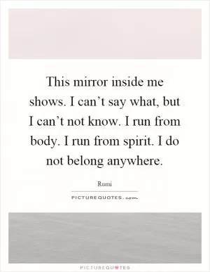 This mirror inside me shows. I can’t say what, but I can’t not know. I run from body. I run from spirit. I do not belong anywhere Picture Quote #1