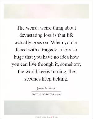 The weird, weird thing about devastating loss is that life actually goes on. When you’re faced with a tragedy, a loss so huge that you have no idea how you can live through it, somehow, the world keeps turning, the seconds keep ticking Picture Quote #1