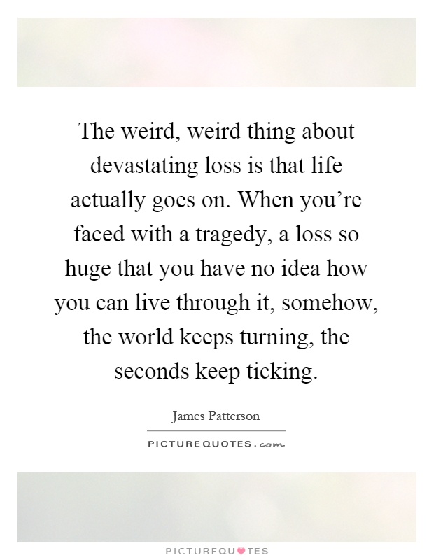 The weird, weird thing about devastating loss is that life actually goes on. When you're faced with a tragedy, a loss so huge that you have no idea how you can live through it, somehow, the world keeps turning, the seconds keep ticking Picture Quote #1