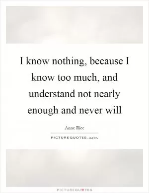 I know nothing, because I know too much, and understand not nearly enough and never will Picture Quote #1