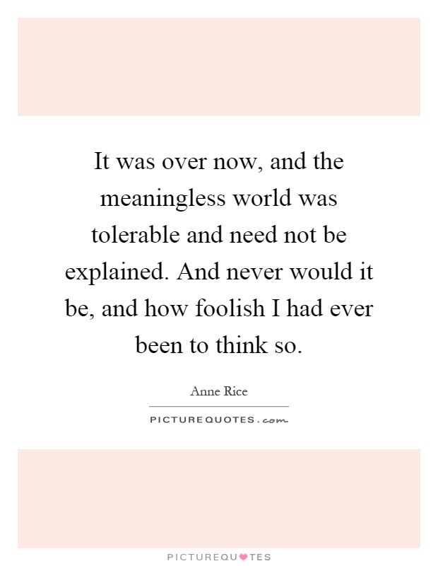 It was over now, and the meaningless world was tolerable and need not be explained. And never would it be, and how foolish I had ever been to think so Picture Quote #1