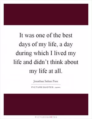 It was one of the best days of my life, a day during which I lived my life and didn’t think about my life at all Picture Quote #1