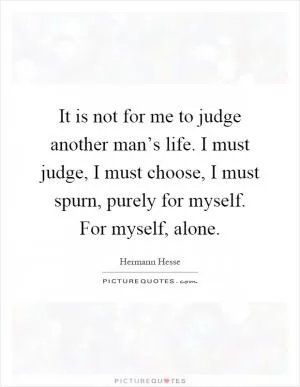 It is not for me to judge another man’s life. I must judge, I must choose, I must spurn, purely for myself. For myself, alone Picture Quote #1