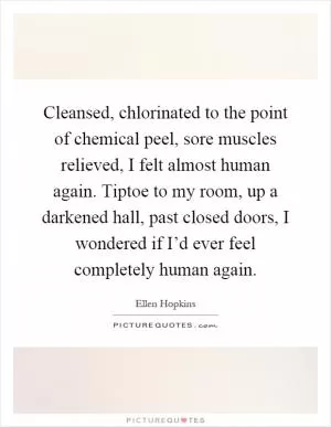 Cleansed, chlorinated to the point of chemical peel, sore muscles relieved, I felt almost human again. Tiptoe to my room, up a darkened hall, past closed doors, I wondered if I’d ever feel completely human again Picture Quote #1