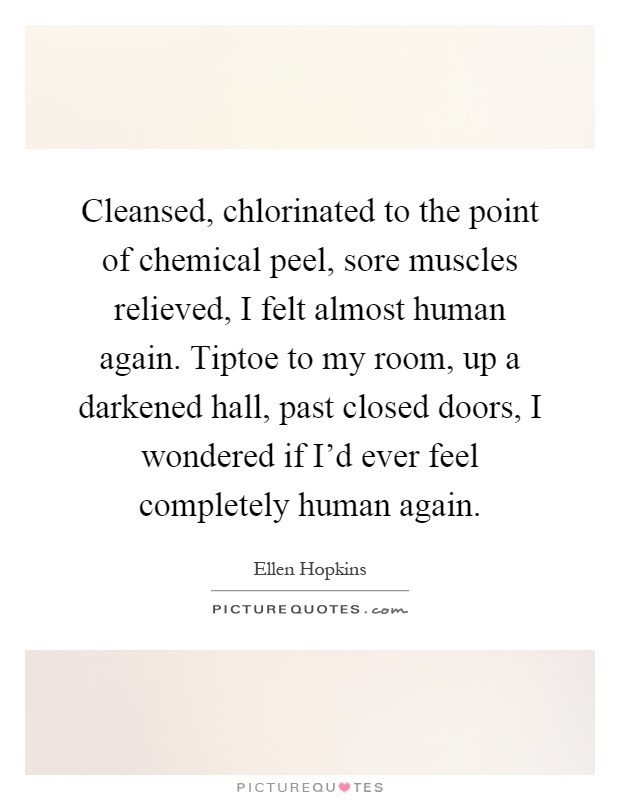 Cleansed, chlorinated to the point of chemical peel, sore muscles relieved, I felt almost human again. Tiptoe to my room, up a darkened hall, past closed doors, I wondered if I'd ever feel completely human again Picture Quote #1