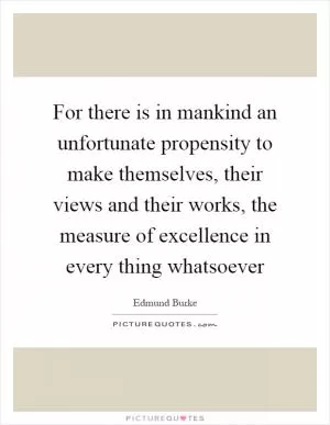 For there is in mankind an unfortunate propensity to make themselves, their views and their works, the measure of excellence in every thing whatsoever Picture Quote #1