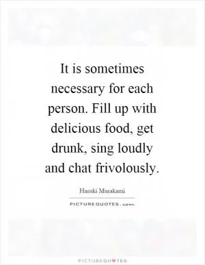 It is sometimes necessary for each person. Fill up with delicious food, get drunk, sing loudly and chat frivolously Picture Quote #1