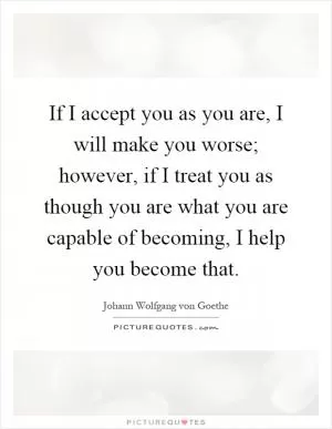 If I accept you as you are, I will make you worse; however, if I treat you as though you are what you are capable of becoming, I help you become that Picture Quote #1