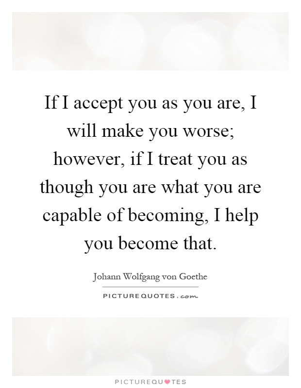 If I accept you as you are, I will make you worse; however, if I treat you as though you are what you are capable of becoming, I help you become that Picture Quote #1