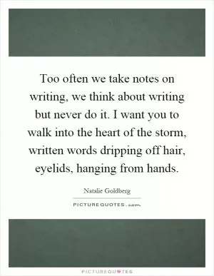 Too often we take notes on writing, we think about writing but never do it. I want you to walk into the heart of the storm, written words dripping off hair, eyelids, hanging from hands Picture Quote #1