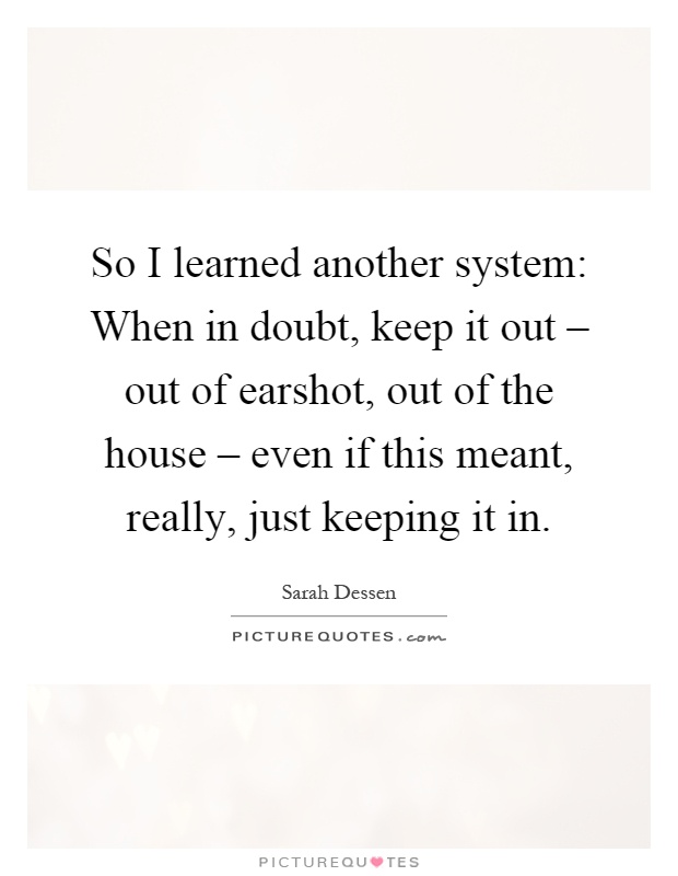 So I learned another system: When in doubt, keep it out – out of earshot, out of the house – even if this meant, really, just keeping it in Picture Quote #1