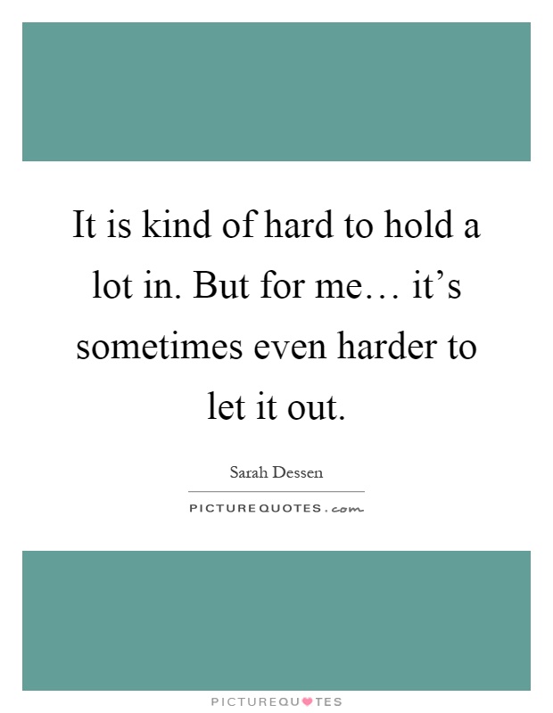 It is kind of hard to hold a lot in. But for me… it's sometimes even harder to let it out Picture Quote #1