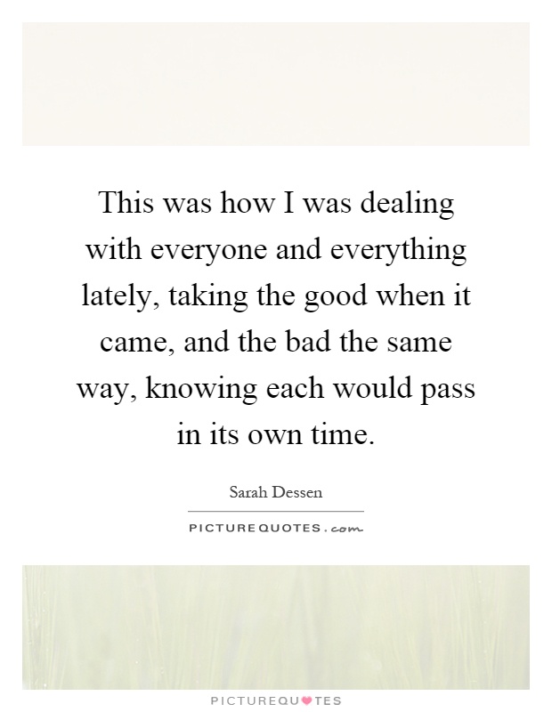 This was how I was dealing with everyone and everything lately, taking the good when it came, and the bad the same way, knowing each would pass in its own time Picture Quote #1