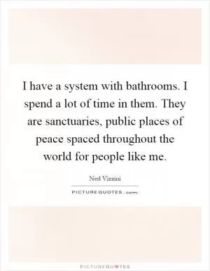 I have a system with bathrooms. I spend a lot of time in them. They are sanctuaries, public places of peace spaced throughout the world for people like me Picture Quote #1