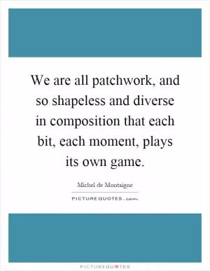We are all patchwork, and so shapeless and diverse in composition that each bit, each moment, plays its own game Picture Quote #1