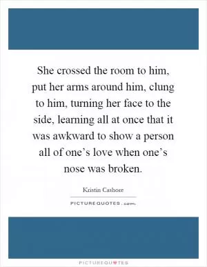 She crossed the room to him, put her arms around him, clung to him, turning her face to the side, learning all at once that it was awkward to show a person all of one’s love when one’s nose was broken Picture Quote #1