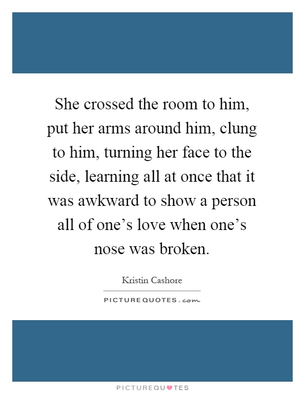 She crossed the room to him, put her arms around him, clung to him, turning her face to the side, learning all at once that it was awkward to show a person all of one's love when one's nose was broken Picture Quote #1