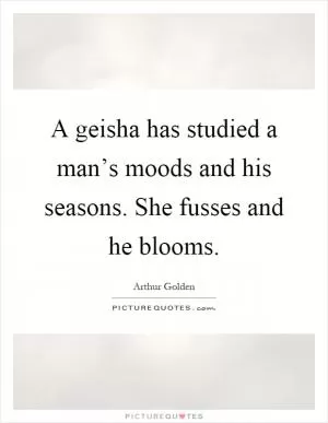A geisha has studied a man’s moods and his seasons. She fusses and he blooms Picture Quote #1