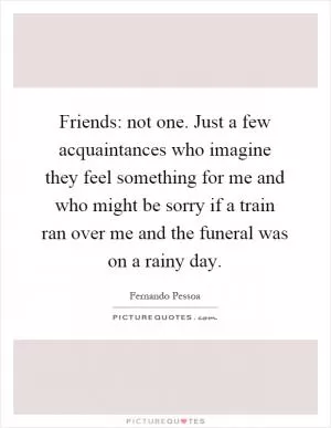 Friends: not one. Just a few acquaintances who imagine they feel something for me and who might be sorry if a train ran over me and the funeral was on a rainy day Picture Quote #1