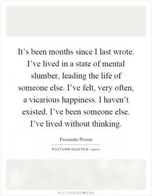 It’s been months since I last wrote. I’ve lived in a state of mental slumber, leading the life of someone else. I’ve felt, very often, a vicarious happiness. I haven’t existed. I’ve been someone else. I’ve lived without thinking Picture Quote #1