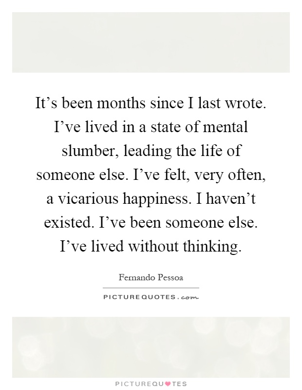 It's been months since I last wrote. I've lived in a state of mental slumber, leading the life of someone else. I've felt, very often, a vicarious happiness. I haven't existed. I've been someone else. I've lived without thinking Picture Quote #1