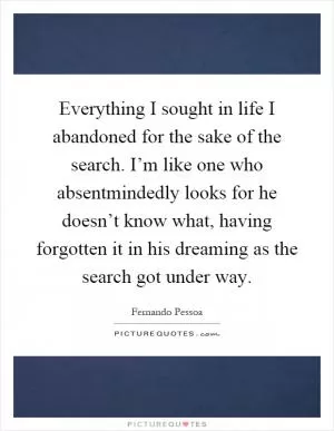 Everything I sought in life I abandoned for the sake of the search. I’m like one who absentmindedly looks for he doesn’t know what, having forgotten it in his dreaming as the search got under way Picture Quote #1