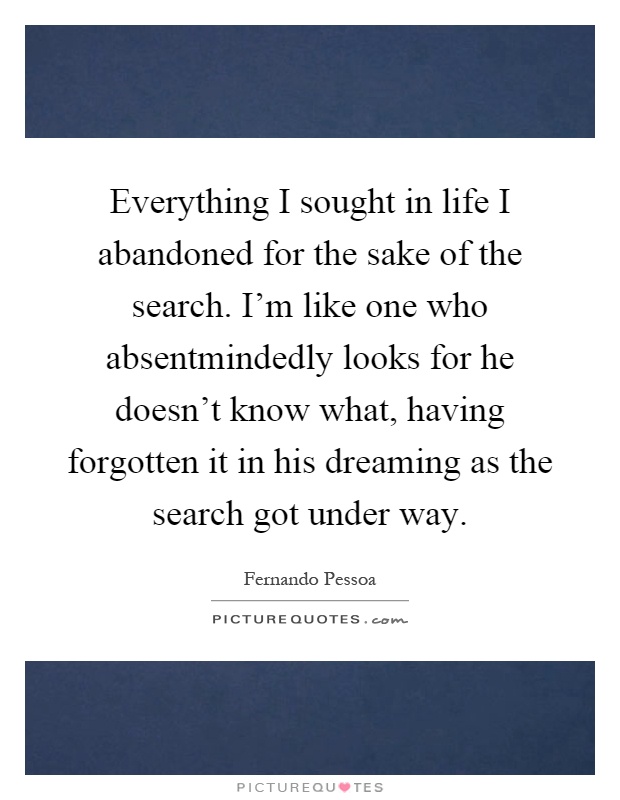 Everything I sought in life I abandoned for the sake of the search. I'm like one who absentmindedly looks for he doesn't know what, having forgotten it in his dreaming as the search got under way Picture Quote #1