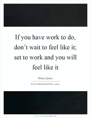 If you have work to do, don’t wait to feel like it; set to work and you will feel like it Picture Quote #1