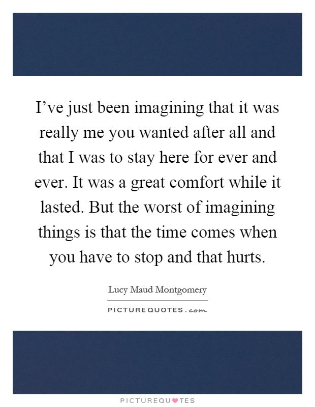 I've just been imagining that it was really me you wanted after all and that I was to stay here for ever and ever. It was a great comfort while it lasted. But the worst of imagining things is that the time comes when you have to stop and that hurts Picture Quote #1