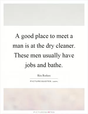 A good place to meet a man is at the dry cleaner. These men usually have jobs and bathe Picture Quote #1