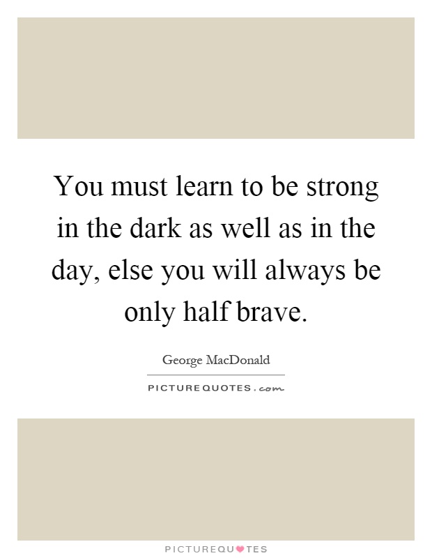 You must learn to be strong in the dark as well as in the day, else you will always be only half brave Picture Quote #1