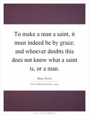 To make a man a saint, it must indeed be by grace; and whoever doubts this does not know what a saint is, or a man Picture Quote #1