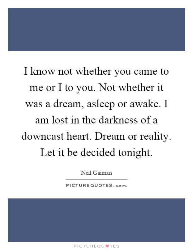 I know not whether you came to me or I to you. Not whether it was a dream, asleep or awake. I am lost in the darkness of a downcast heart. Dream or reality. Let it be decided tonight Picture Quote #1