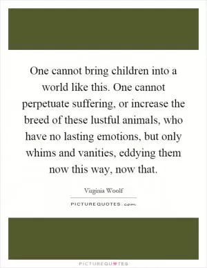 One cannot bring children into a world like this. One cannot perpetuate suffering, or increase the breed of these lustful animals, who have no lasting emotions, but only whims and vanities, eddying them now this way, now that Picture Quote #1