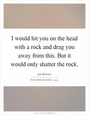 I would hit you on the head with a rock and drag you away from this. But it would only shatter the rock Picture Quote #1