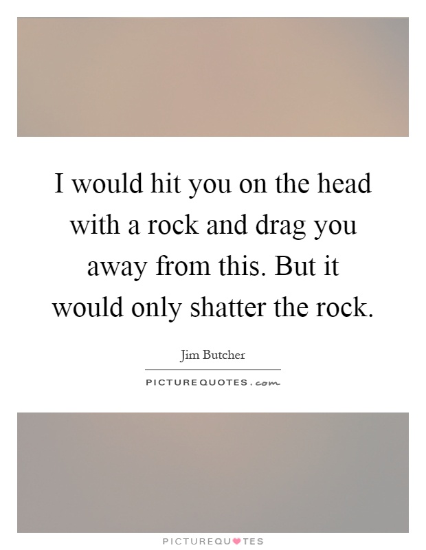 I would hit you on the head with a rock and drag you away from this. But it would only shatter the rock Picture Quote #1
