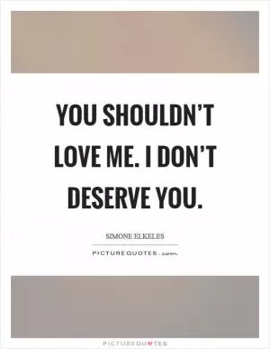You shouldn’t love me. I don’t deserve you Picture Quote #1