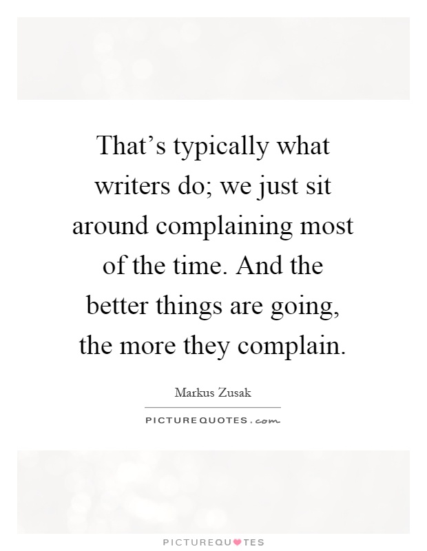 That's typically what writers do; we just sit around complaining most of the time. And the better things are going, the more they complain Picture Quote #1