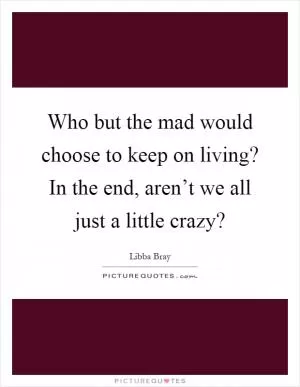 Who but the mad would choose to keep on living? In the end, aren’t we all just a little crazy? Picture Quote #1