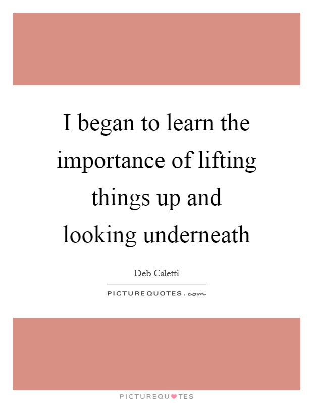I began to learn the importance of lifting things up and looking underneath Picture Quote #1