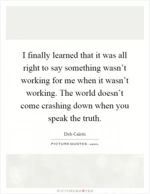 I finally learned that it was all right to say something wasn’t working for me when it wasn’t working. The world doesn’t come crashing down when you speak the truth Picture Quote #1