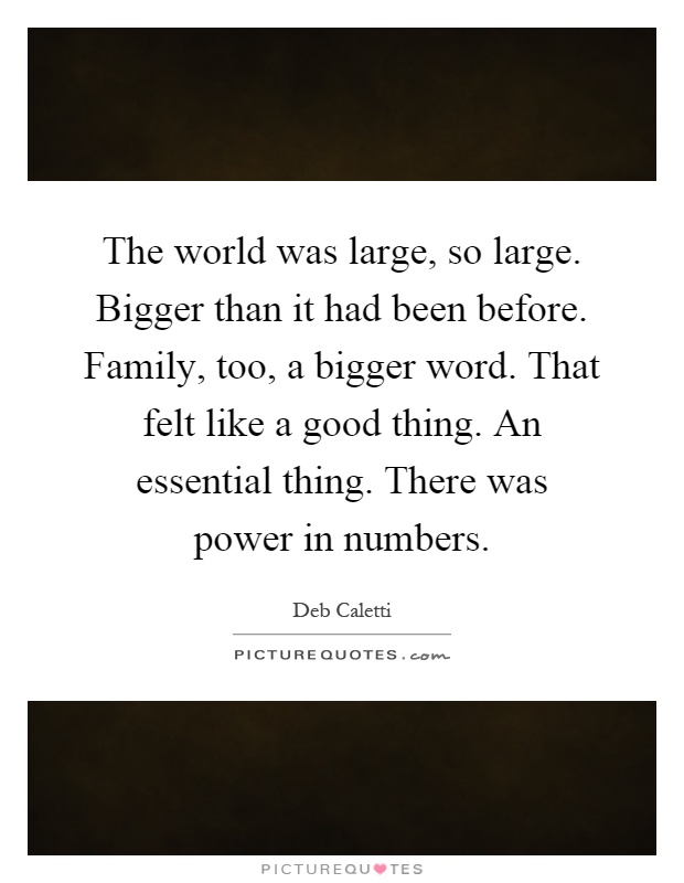 The world was large, so large. Bigger than it had been before. Family, too, a bigger word. That felt like a good thing. An essential thing. There was power in numbers Picture Quote #1