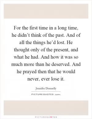 For the first time in a long time, he didn’t think of the past. And of all the things he’d lost. He thought only of the present, and what he had. And how it was so much more than he deserved. And he prayed then that he would never, ever lose it Picture Quote #1