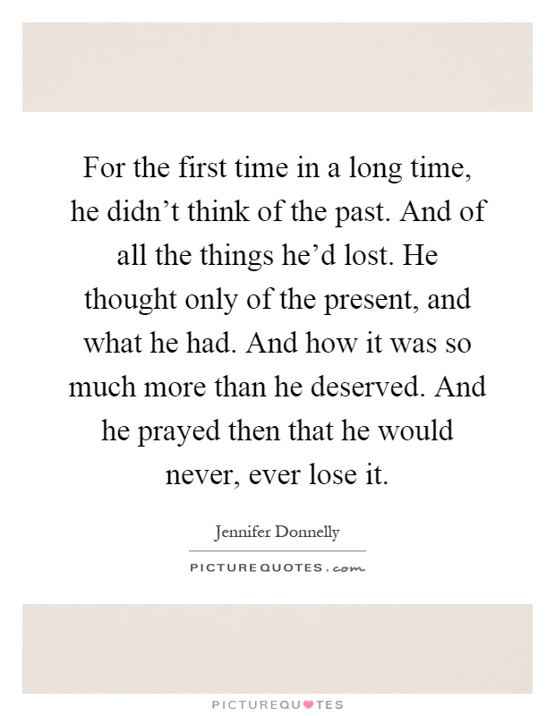 For the first time in a long time, he didn't think of the past. And of all the things he'd lost. He thought only of the present, and what he had. And how it was so much more than he deserved. And he prayed then that he would never, ever lose it Picture Quote #1